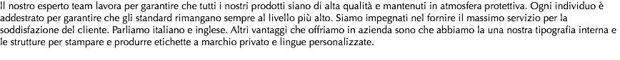 ll nostro esperto team lavora per garantire che tutti i nostri prodotti siano di alta qualità e mantenuti in atmosfera protettiva. Ogni individuo è addestrato per garantire che gli standard rimangano sempre al livello più alto. Siamo impegnati nel fornire il massimo servizio per la soddisfazione del cliente. Parliamo italiano e inglese. Altri vantaggi che offriamo in azienda sono che abbiamo la una nostra tipografia interna e le strutture per stampare e produrre etichette a marchio privato e lingue personalizzate. 